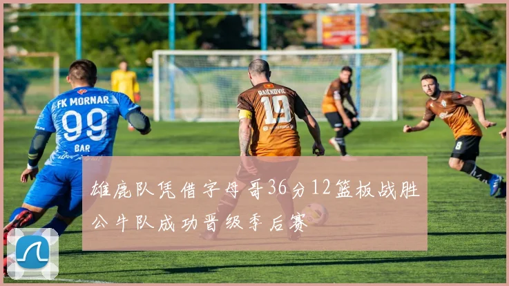雄鹿队凭借字母哥36分12篮板战胜公牛队成功晋级季后赛